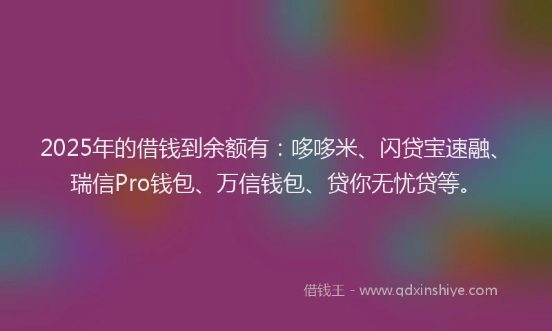2025年的借钱到余额有：哆哆米、闪贷宝速融、瑞信Pro钱包、万信钱包、贷你无忧贷等。