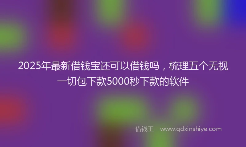 2025年最新借钱宝还可以借钱吗，梳理五个无视一切包下款5000秒下款的软件
