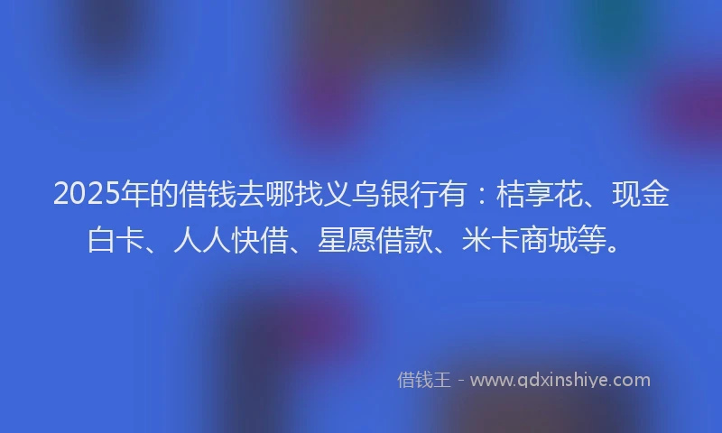 2025年的借钱去哪找义乌银行有：桔享花、现金白卡、人人快借、星愿借款、米卡商城等。