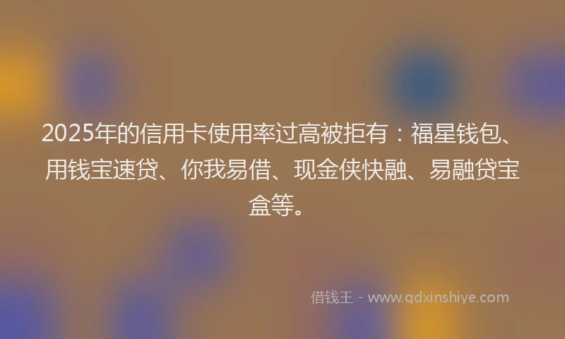 2025年的信用卡使用率过高被拒有：福星钱包、用钱宝速贷、你我易借、现金侠快融、易融贷宝盒等。