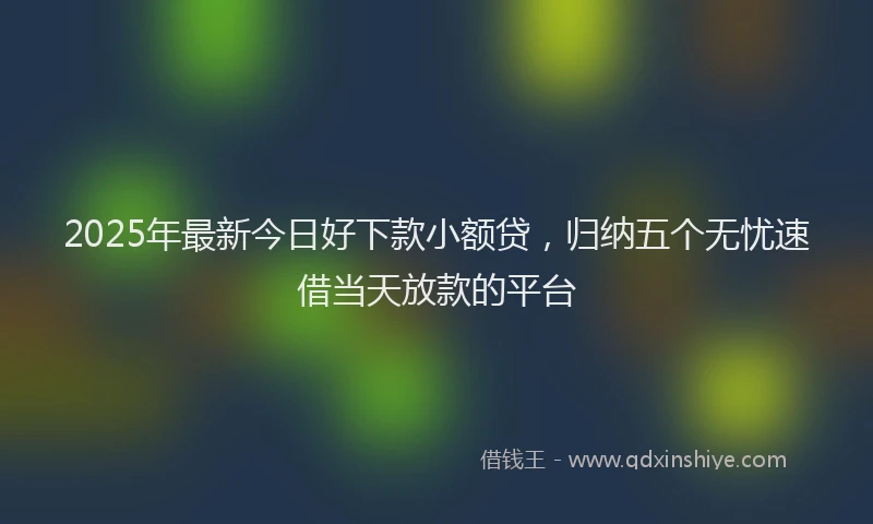 2025年最新今日好下款小额贷，归纳五个无忧速借当天放款的平台