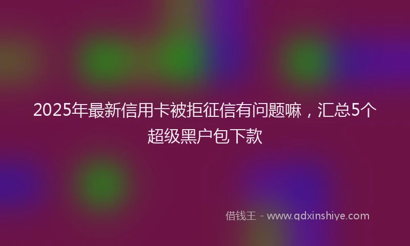 2025年最新信用卡被拒征信有问题嘛，汇总5个超级黑户包下款