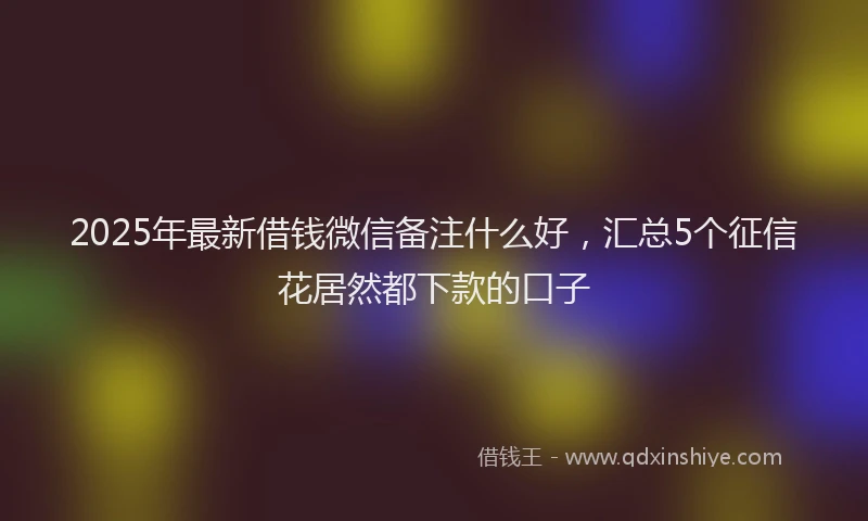 2025年最新借钱微信备注什么好，汇总5个征信花居然都下款的口子