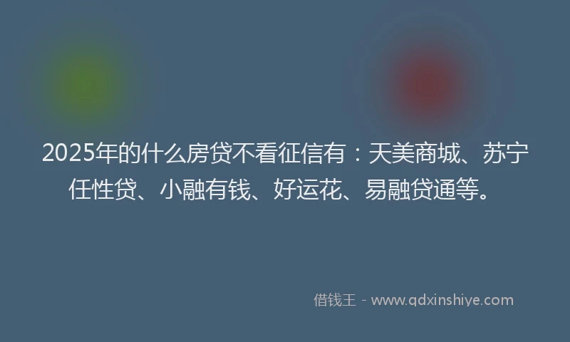 2025年的什么房贷不看征信有：天美商城、苏宁任性贷、小融有钱、好运花、易融贷通等。