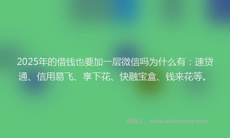 2025年的借钱也要加一层微信吗为什么有：速贷通、信用易飞、享下花、快融宝盒、钱来花等。