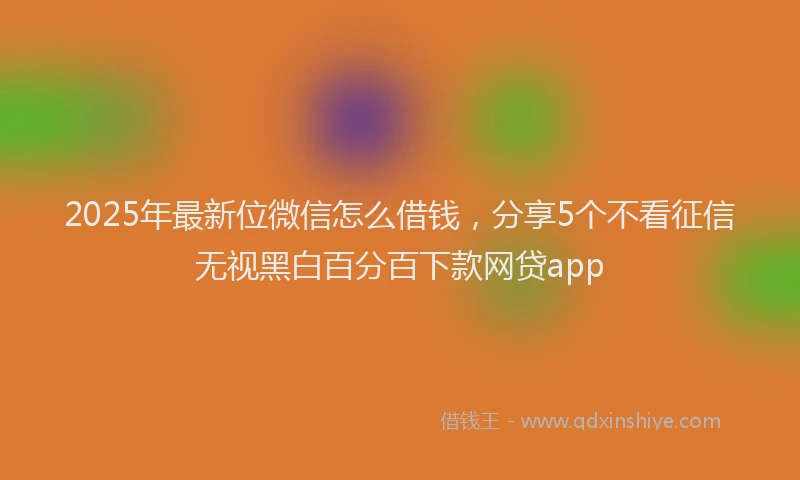 2025年最新位微信怎么借钱，分享5个不看征信无视黑白百分百下款网贷app