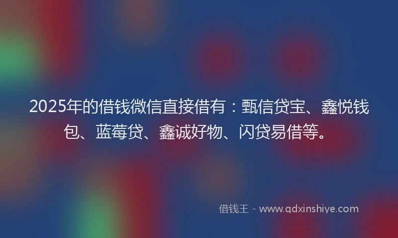 2025年的借钱微信直接借有：甄信贷宝、鑫悦钱包、蓝莓贷、鑫诚好物、闪贷易借等。