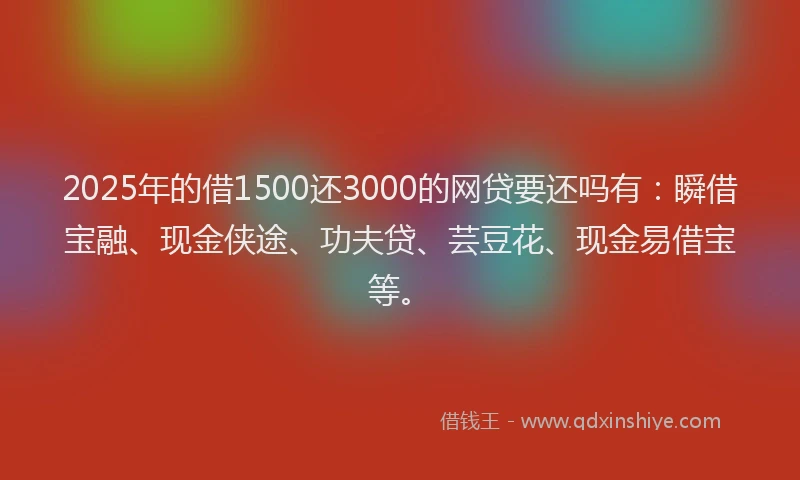 2025年的借1500还3000的网贷要还吗有：瞬借宝融、现金侠途、功夫贷、芸豆花、现金易借宝等。