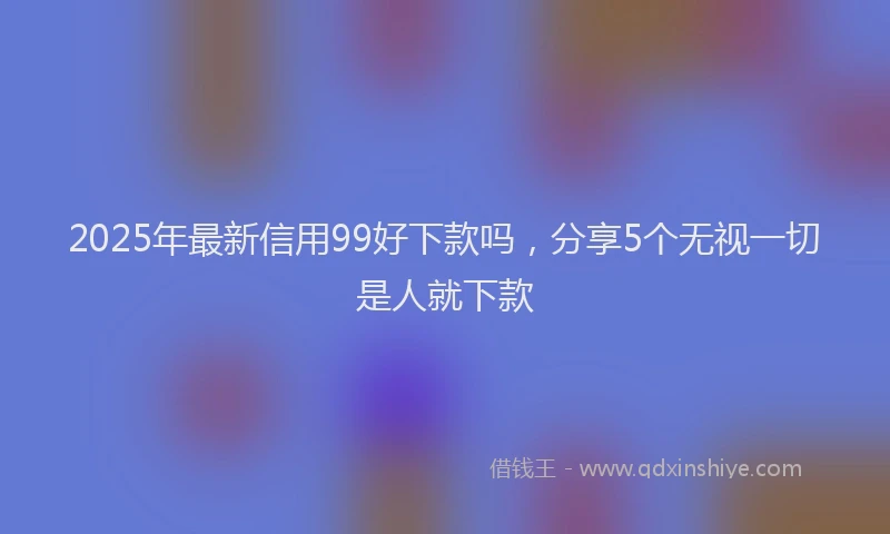 2025年最新信用99好下款吗，分享5个无视一切是人就下款