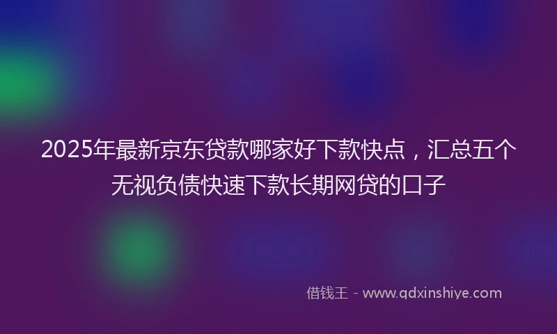 2025年最新京东贷款哪家好下款快点，汇总五个无视负债快速下款长期网贷的口子