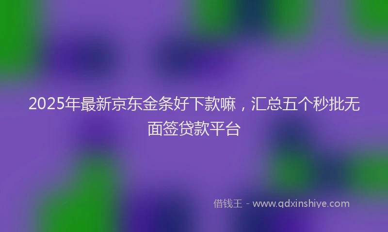 2025年最新京东金条好下款嘛，汇总五个秒批无面签贷款平台