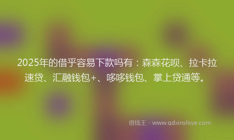 2025年的借乎容易下款吗有：森森花呗、拉卡拉速贷、汇融钱包+、哆哆钱包、掌上贷通等。