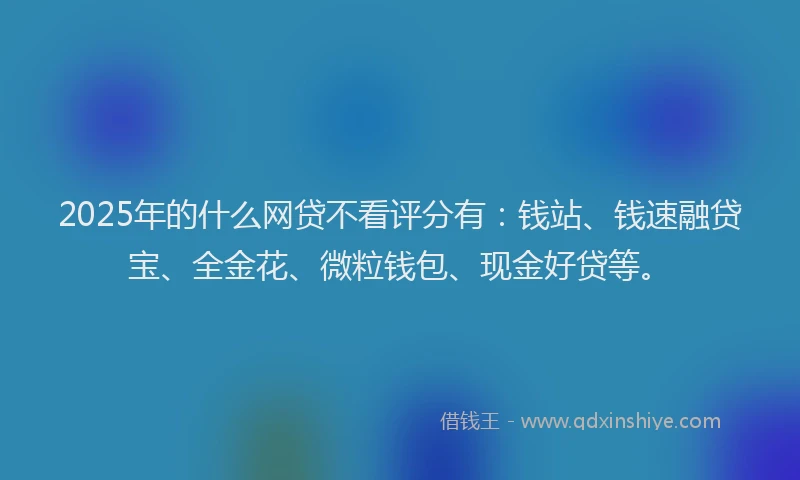 2025年的什么网贷不看评分有：钱站、钱速融贷宝、全金花、微粒钱包、现金好贷等。