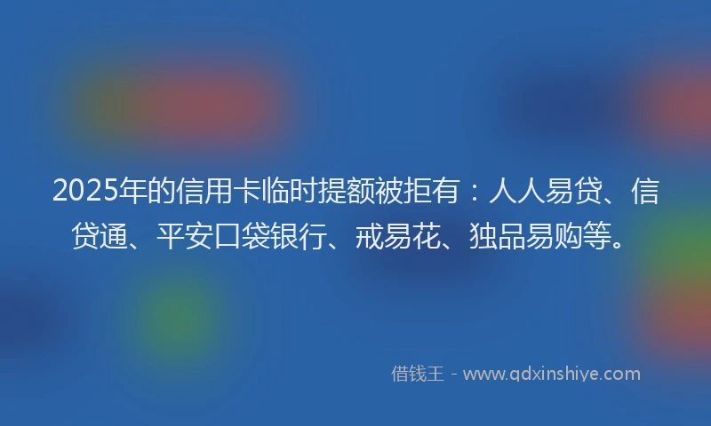 2025年的信用卡临时提额被拒有：人人易贷、信贷通、平安口袋银行、戒易花、独品易购等。