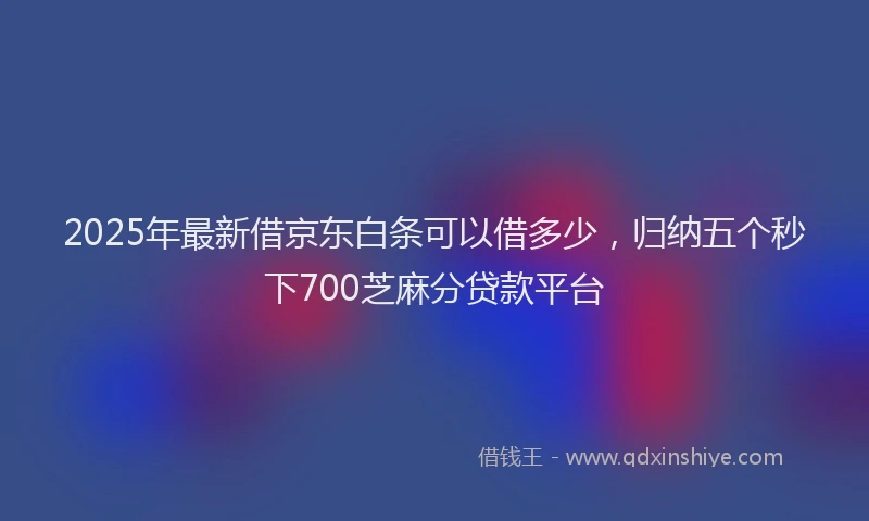 2025年最新借京东白条可以借多少，归纳五个秒下700芝麻分贷款平台