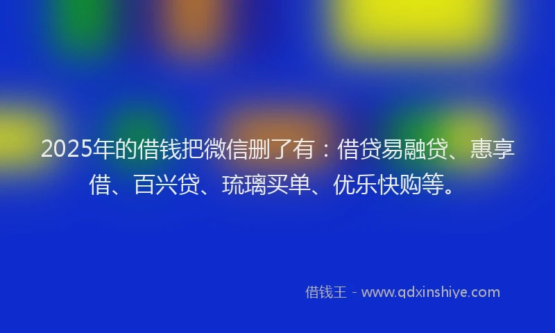2025年的借钱把微信删了有：借贷易融贷、惠享借、百兴贷、琉璃买单、优乐快购等。