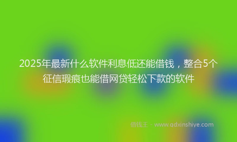 2025年最新什么软件利息低还能借钱，整合5个征信瑕疵也能借网贷轻松下款的软件