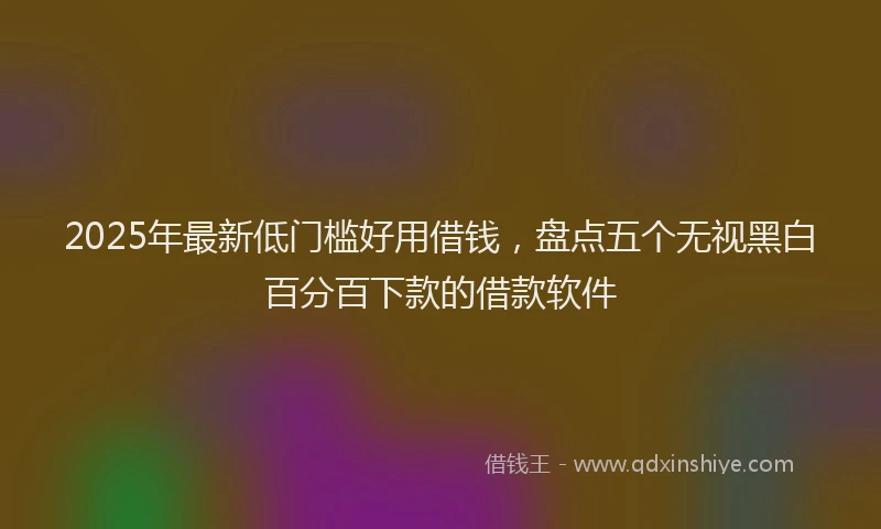 2025年最新低门槛好用借钱，盘点五个无视黑白百分百下款的借款软件