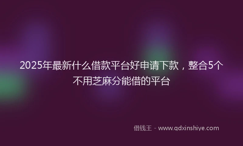 2025年最新什么借款平台好申请下款，整合5个不用芝麻分能借的平台
