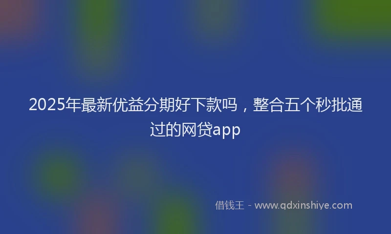 2025年最新优益分期好下款吗，整合五个秒批通过的网贷app