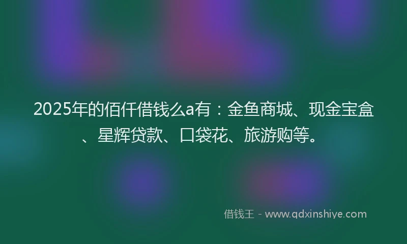 2025年的佰仟借钱么a有：金鱼商城、现金宝盒、星辉贷款、口袋花、旅游购等。