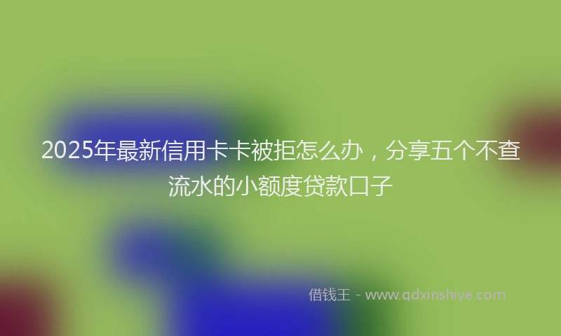2025年最新信用卡卡被拒怎么办，分享五个不查流水的小额度贷款口子