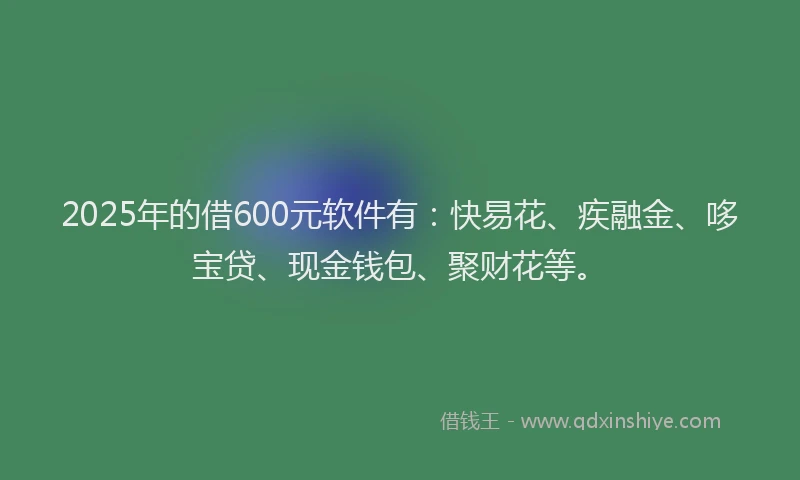 2025年的借600元软件有：快易花、疾融金、哆宝贷、现金钱包、聚财花等。