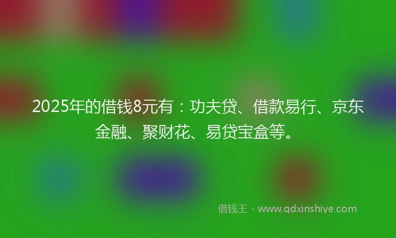 2025年的借钱8元有：功夫贷、借款易行、京东金融、聚财花、易贷宝盒等。