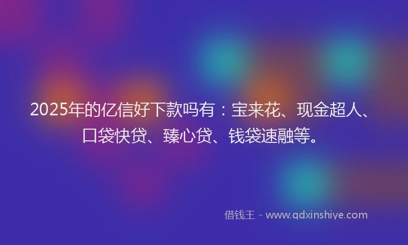 2025年的亿信好下款吗有：宝来花、现金超人、口袋快贷、臻心贷、钱袋速融等。