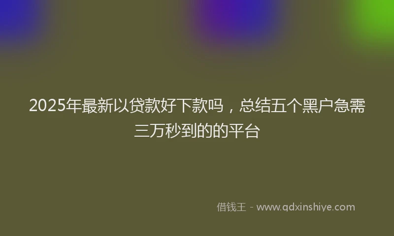 2025年最新以贷款好下款吗，总结五个黑户急需三万秒到的的平台