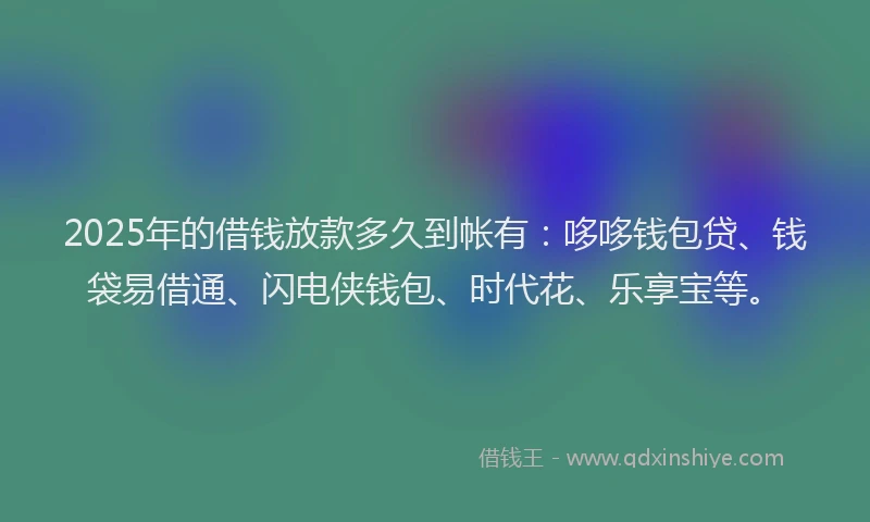 2025年的借钱放款多久到帐有：哆哆钱包贷、钱袋易借通、闪电侠钱包、时代花、乐享宝等。