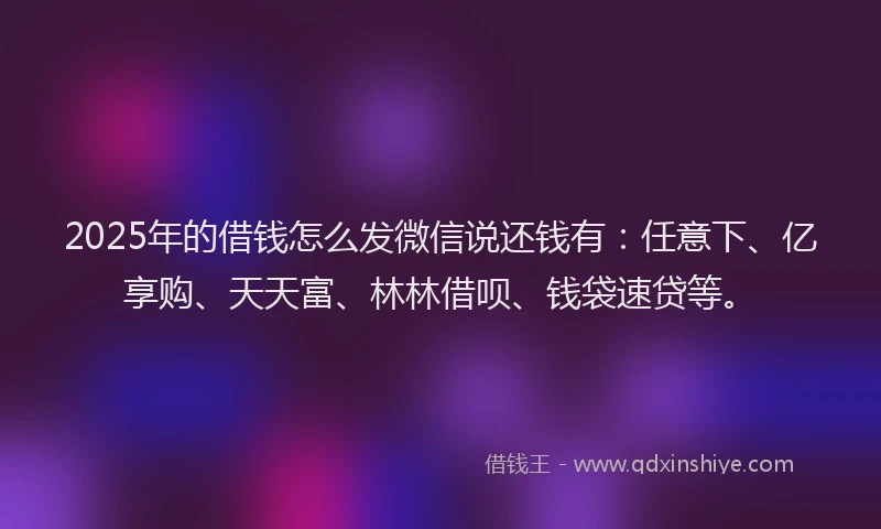 2025年的借钱怎么发微信说还钱有：任意下、亿享购、天天富、林林借呗、钱袋速贷等。