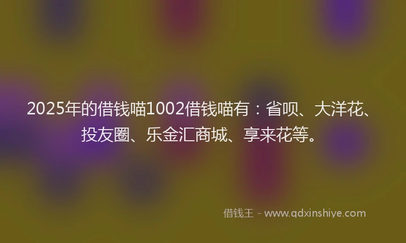 2025年的借钱喵1002借钱喵有：省呗、大洋花、投友圈、乐金汇商城、享来花等。