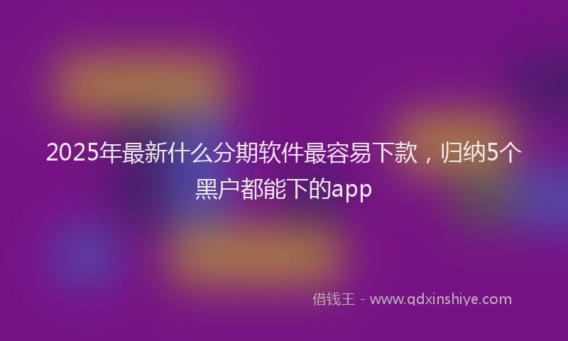 2025年最新什么分期软件最容易下款，归纳5个黑户都能下的app