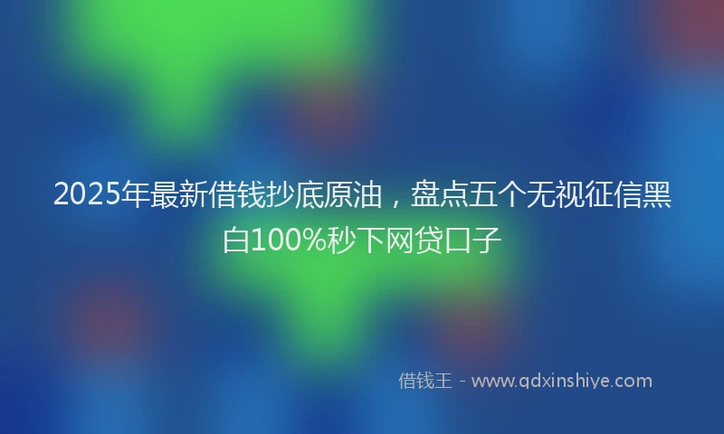 2025年最新借钱抄底原油，盘点五个无视征信黑白100%秒下网贷口子