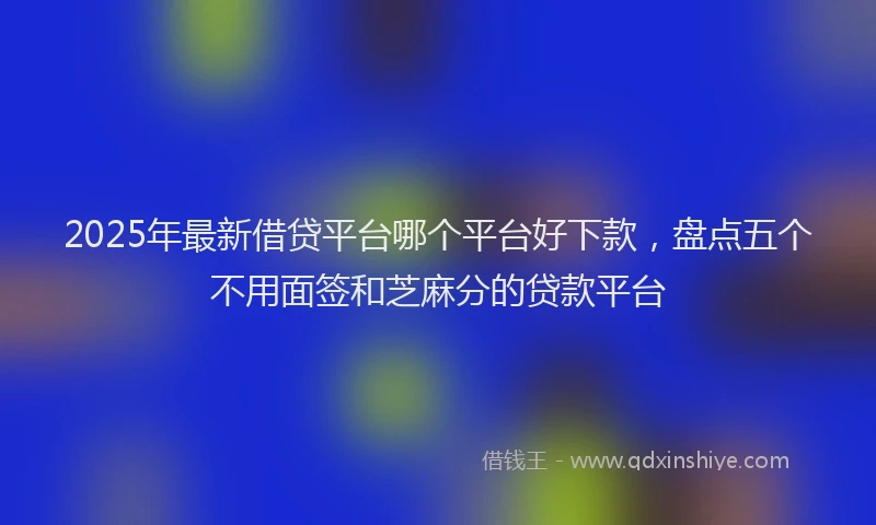 2025年最新借贷平台哪个平台好下款，盘点五个不用面签和芝麻分的贷款平台