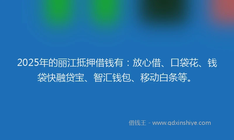 2025年的丽江抵押借钱有：放心借、口袋花、钱袋快融贷宝、智汇钱包、移动白条等。