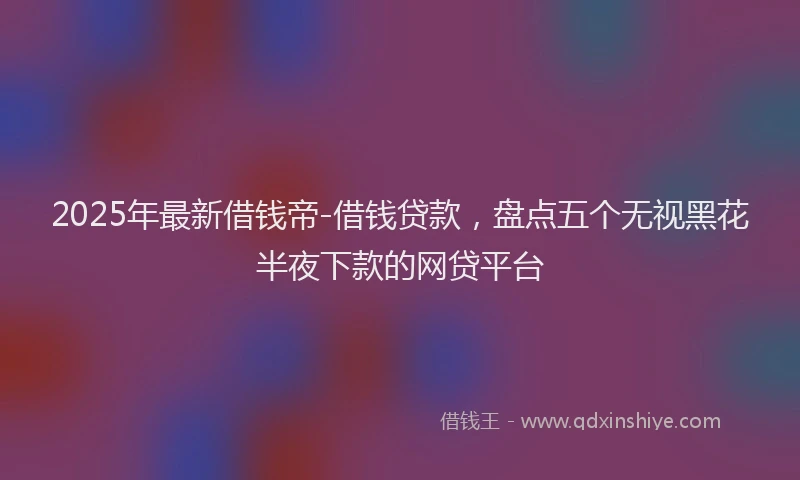 2025年最新借钱帝-借钱贷款，盘点五个无视黑花半夜下款的网贷平台