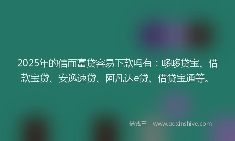 2025年的信而富贷容易下款吗有：哆哆贷宝、借款宝贷、安逸速贷、阿凡达e贷、借贷宝通等。