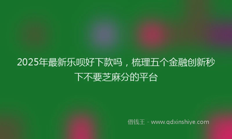 2025年最新乐呗好下款吗，梳理五个金融创新秒下不要芝麻分的平台