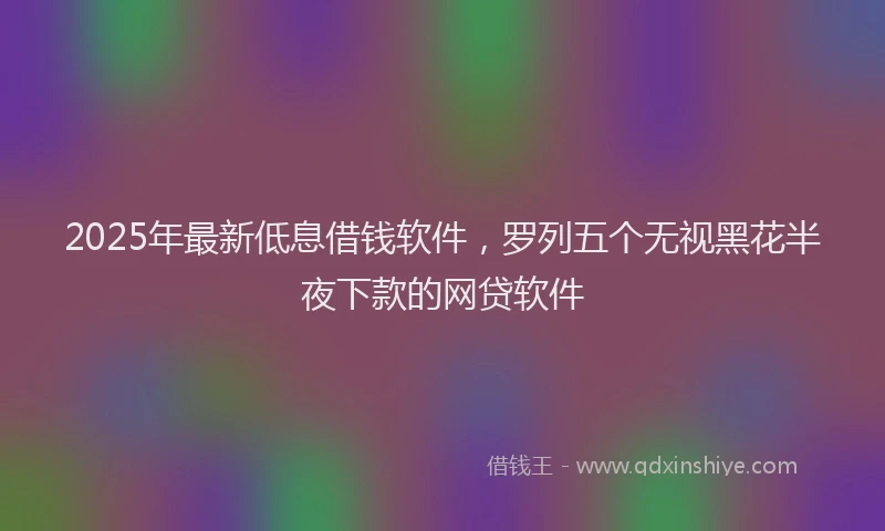 2025年最新低息借钱软件，罗列五个无视黑花半夜下款的网贷软件