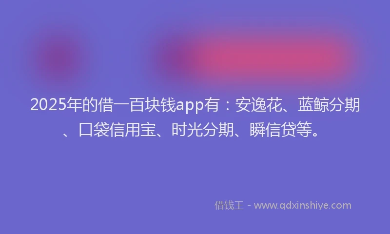 2025年的借一百块钱app有：安逸花、蓝鲸分期、口袋信用宝、时光分期、瞬信贷等。