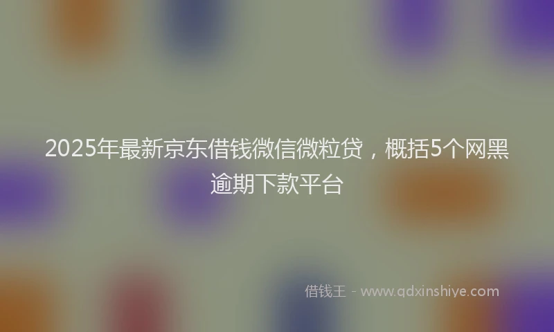 2025年最新京东借钱微信微粒贷，概括5个网黑逾期下款平台
