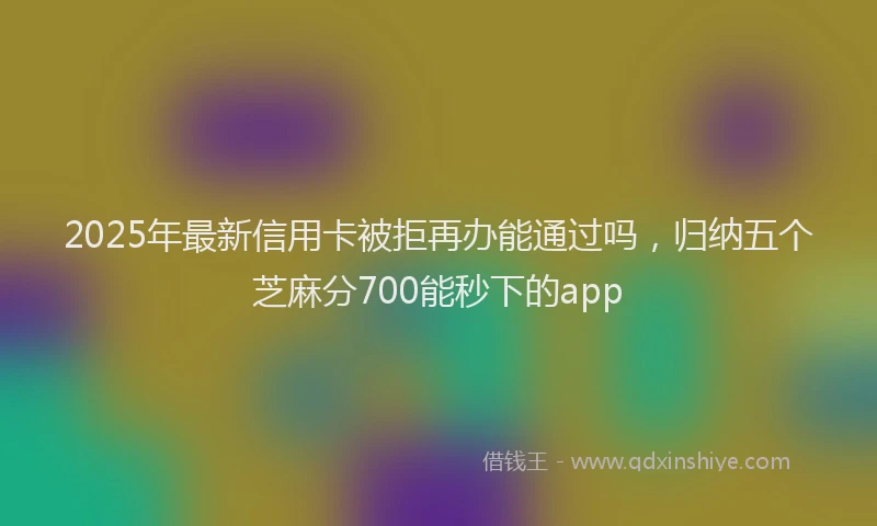 2025年最新信用卡被拒再办能通过吗，归纳五个芝麻分700能秒下的app