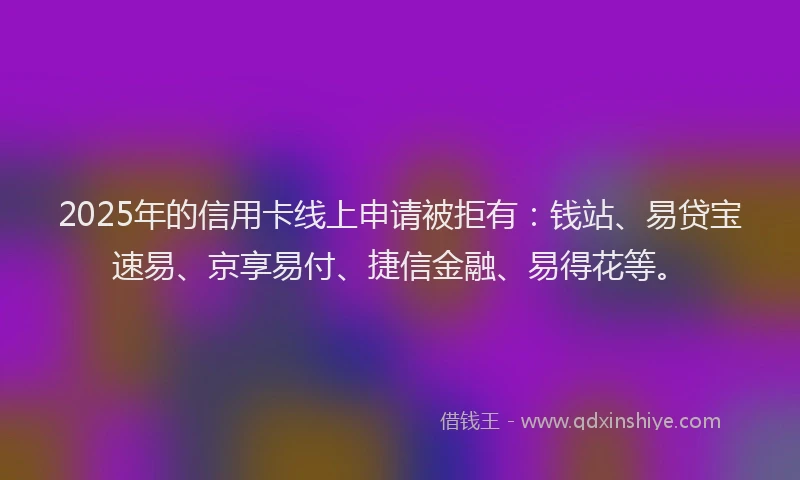 2025年的信用卡线上申请被拒有：钱站、易贷宝速易、京享易付、捷信金融、易得花等。