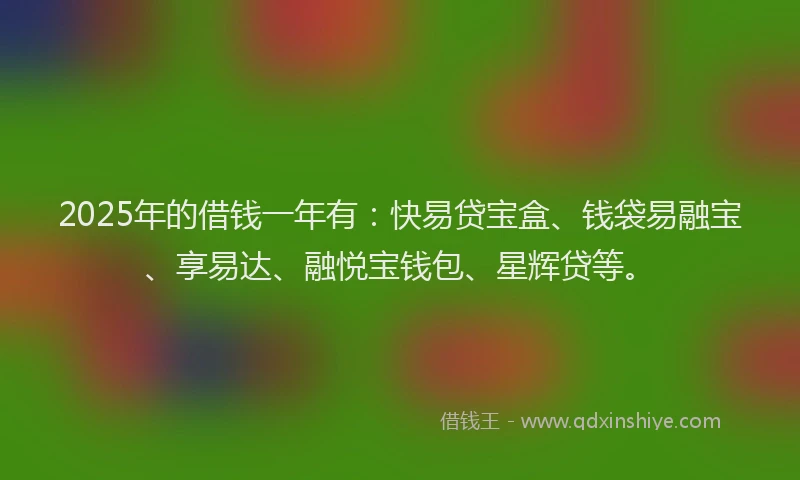 2025年的借钱一年有：快易贷宝盒、钱袋易融宝、享易达、融悦宝钱包、星辉贷等。