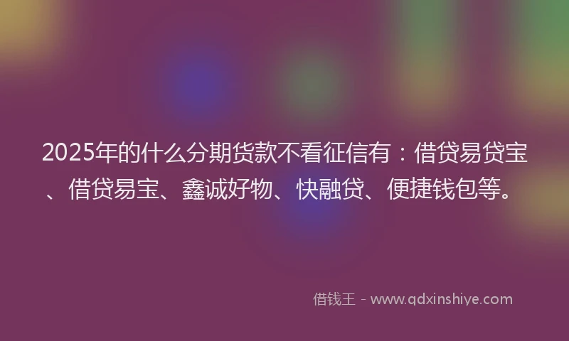 2025年的什么分期货款不看征信有：借贷易贷宝、借贷易宝、鑫诚好物、快融贷、便捷钱包等。