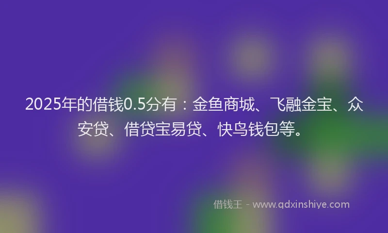2025年的借钱0.5分有：金鱼商城、飞融金宝、众安贷、借贷宝易贷、快鸟钱包等。