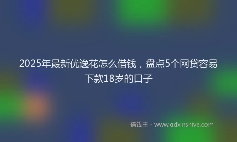2025年最新优逸花怎么借钱，盘点5个网贷容易下款18岁的口子