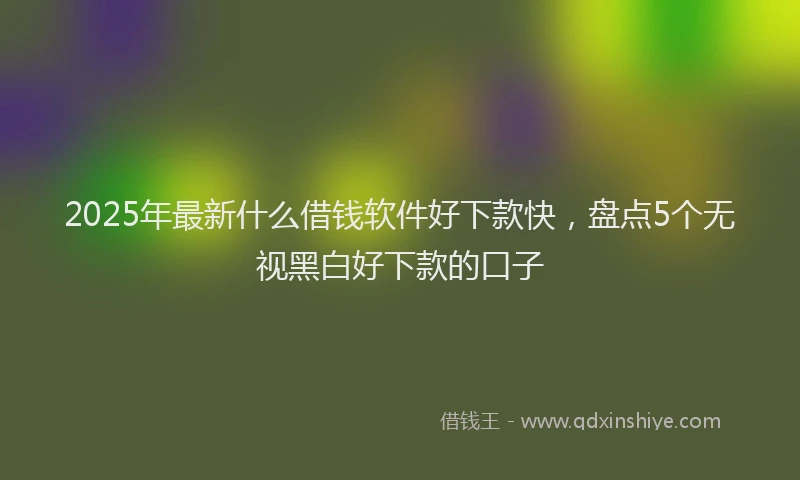 2025年最新什么借钱软件好下款快，盘点5个无视黑白好下款的口子